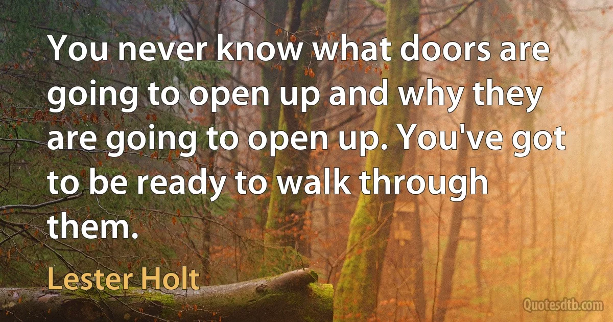 You never know what doors are going to open up and why they are going to open up. You've got to be ready to walk through them. (Lester Holt)