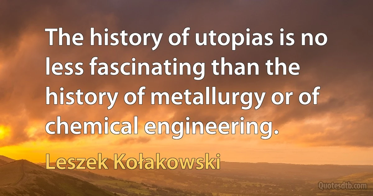 The history of utopias is no less fascinating than the history of metallurgy or of chemical engineering. (Leszek Kołakowski)