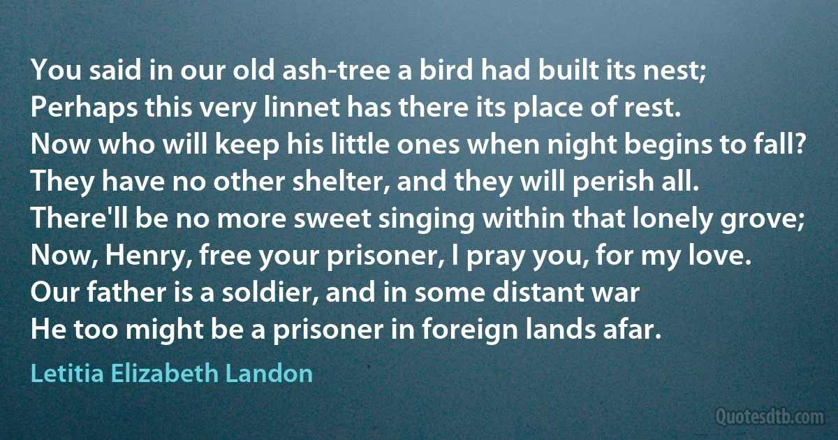 You said in our old ash-tree a bird had built its nest;
Perhaps this very linnet has there its place of rest.
Now who will keep his little ones when night begins to fall?
They have no other shelter, and they will perish all.
There'll be no more sweet singing within that lonely grove;
Now, Henry, free your prisoner, I pray you, for my love.
Our father is a soldier, and in some distant war
He too might be a prisoner in foreign lands afar. (Letitia Elizabeth Landon)