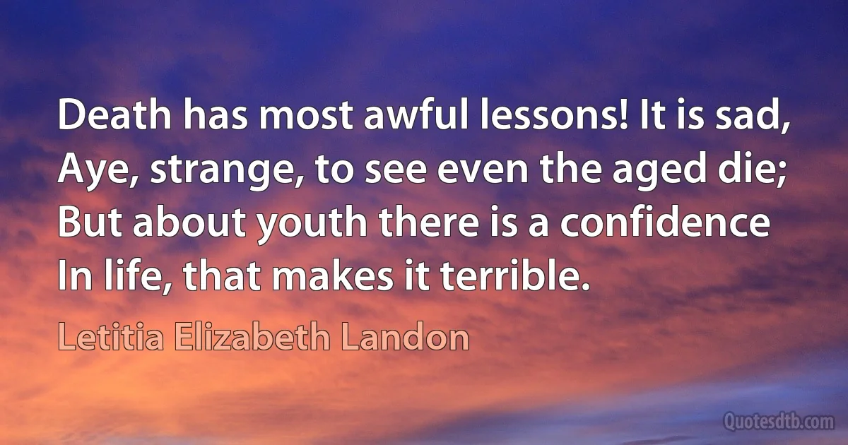 Death has most awful lessons! It is sad,
Aye, strange, to see even the aged die;
But about youth there is a confidence
In life, that makes it terrible. (Letitia Elizabeth Landon)