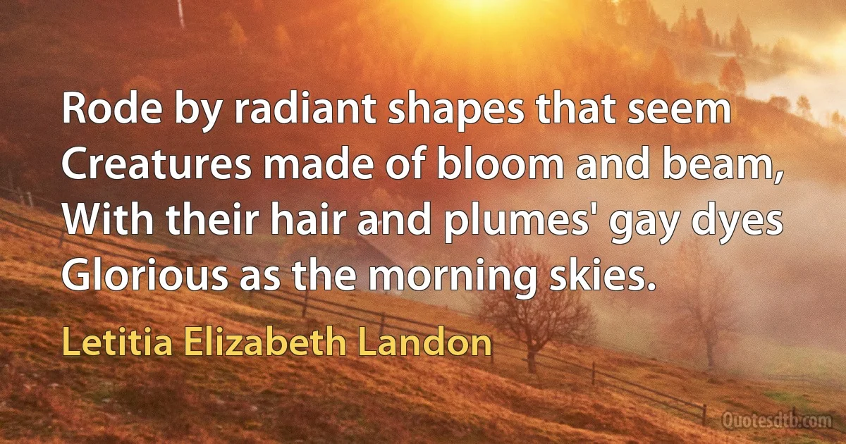 Rode by radiant shapes that seem
Creatures made of bloom and beam,
With their hair and plumes' gay dyes
Glorious as the morning skies. (Letitia Elizabeth Landon)