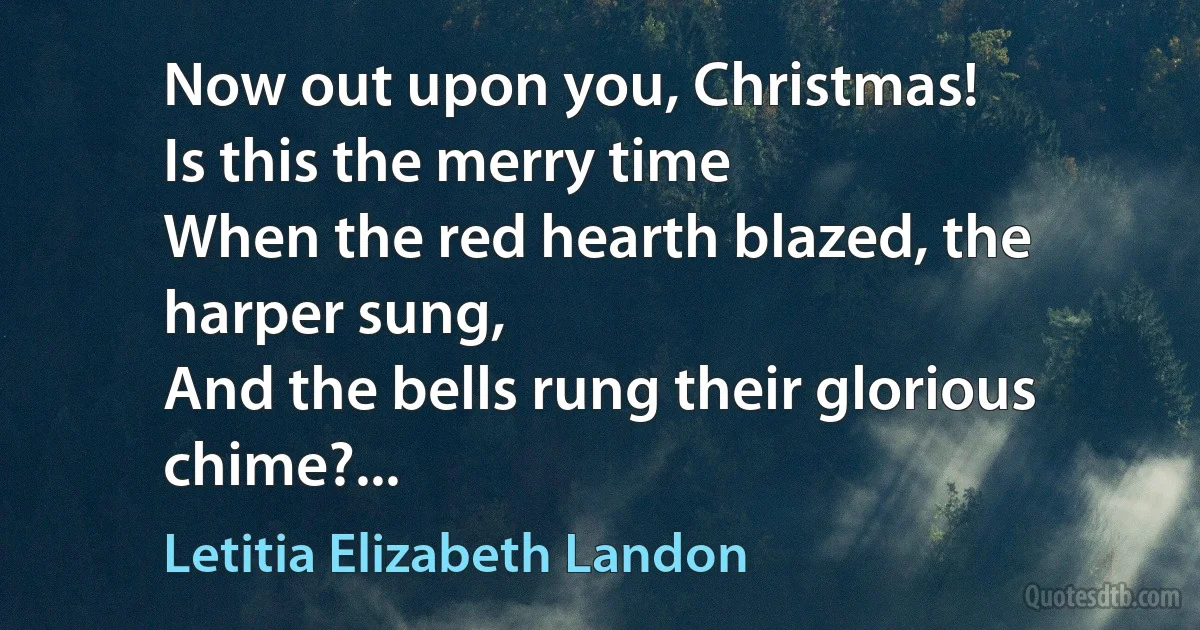 Now out upon you, Christmas!
Is this the merry time
When the red hearth blazed, the harper sung,
And the bells rung their glorious chime?... (Letitia Elizabeth Landon)