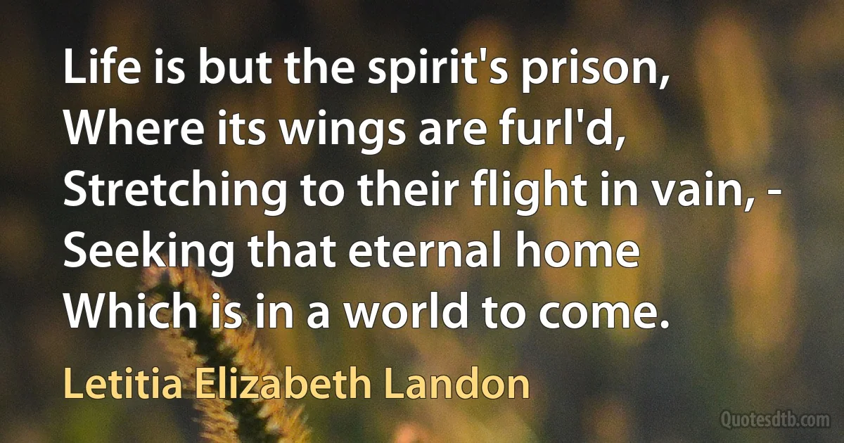 Life is but the spirit's prison,
Where its wings are furl'd,
Stretching to their flight in vain, -
Seeking that eternal home
Which is in a world to come. (Letitia Elizabeth Landon)