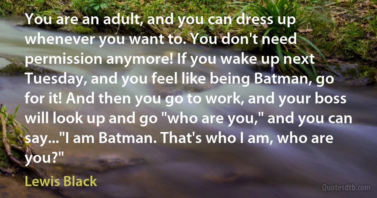 You are an adult, and you can dress up whenever you want to. You don't need permission anymore! If you wake up next Tuesday, and you feel like being Batman, go for it! And then you go to work, and your boss will look up and go "who are you," and you can say..."I am Batman. That's who I am, who are you?" (Lewis Black)