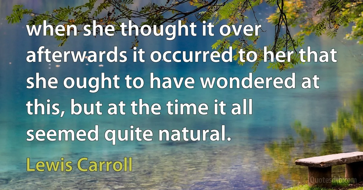 when she thought it over afterwards it occurred to her that she ought to have wondered at this, but at the time it all seemed quite natural. (Lewis Carroll)