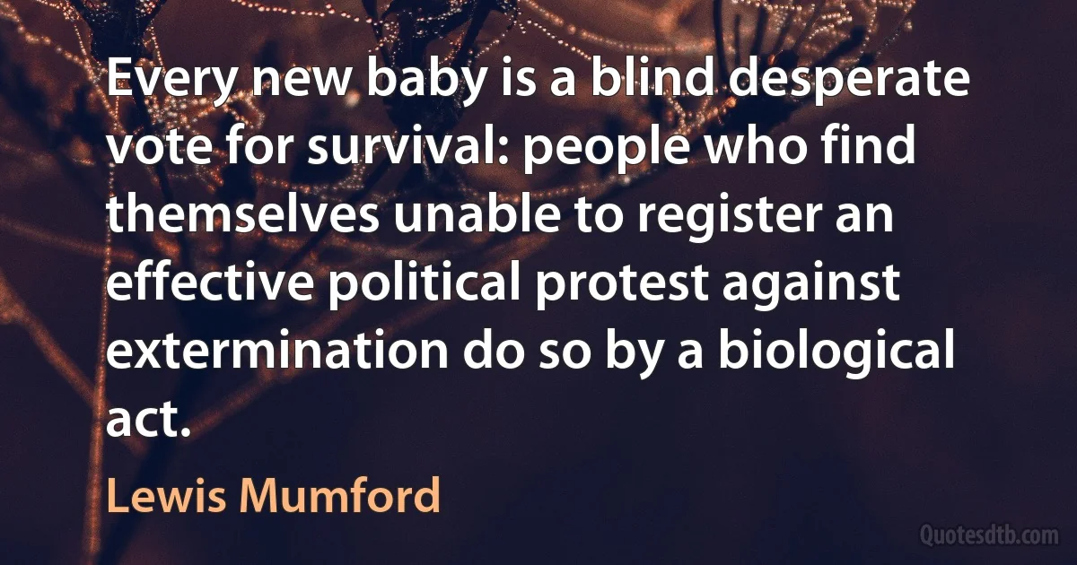 Every new baby is a blind desperate vote for survival: people who find themselves unable to register an effective political protest against extermination do so by a biological act. (Lewis Mumford)