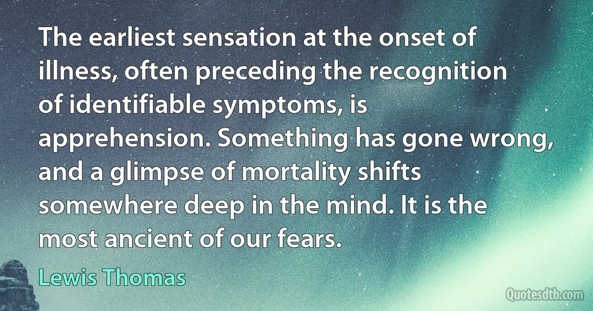 The earliest sensation at the onset of illness, often preceding the recognition of identifiable symptoms, is apprehension. Something has gone wrong, and a glimpse of mortality shifts somewhere deep in the mind. It is the most ancient of our fears. (Lewis Thomas)