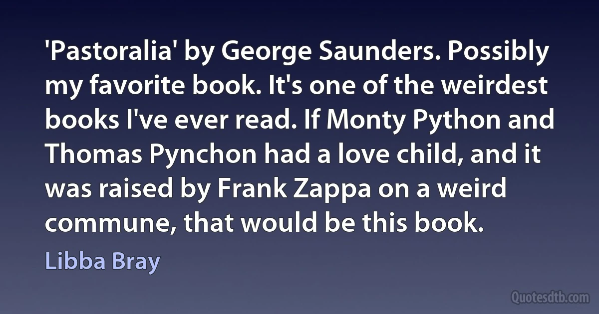 'Pastoralia' by George Saunders. Possibly my favorite book. It's one of the weirdest books I've ever read. If Monty Python and Thomas Pynchon had a love child, and it was raised by Frank Zappa on a weird commune, that would be this book. (Libba Bray)