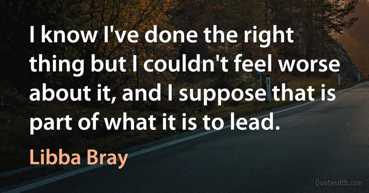 I know I've done the right thing but I couldn't feel worse about it, and I suppose that is part of what it is to lead. (Libba Bray)