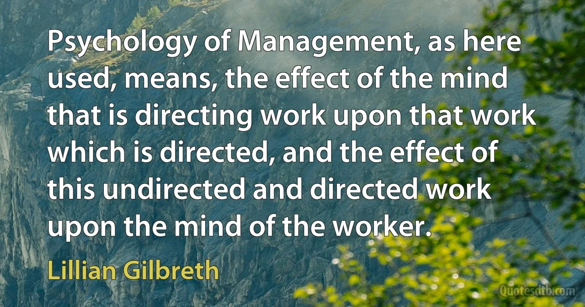 Psychology of Management, as here used, means, the effect of the mind that is directing work upon that work which is directed, and the effect of this undirected and directed work upon the mind of the worker. (Lillian Gilbreth)