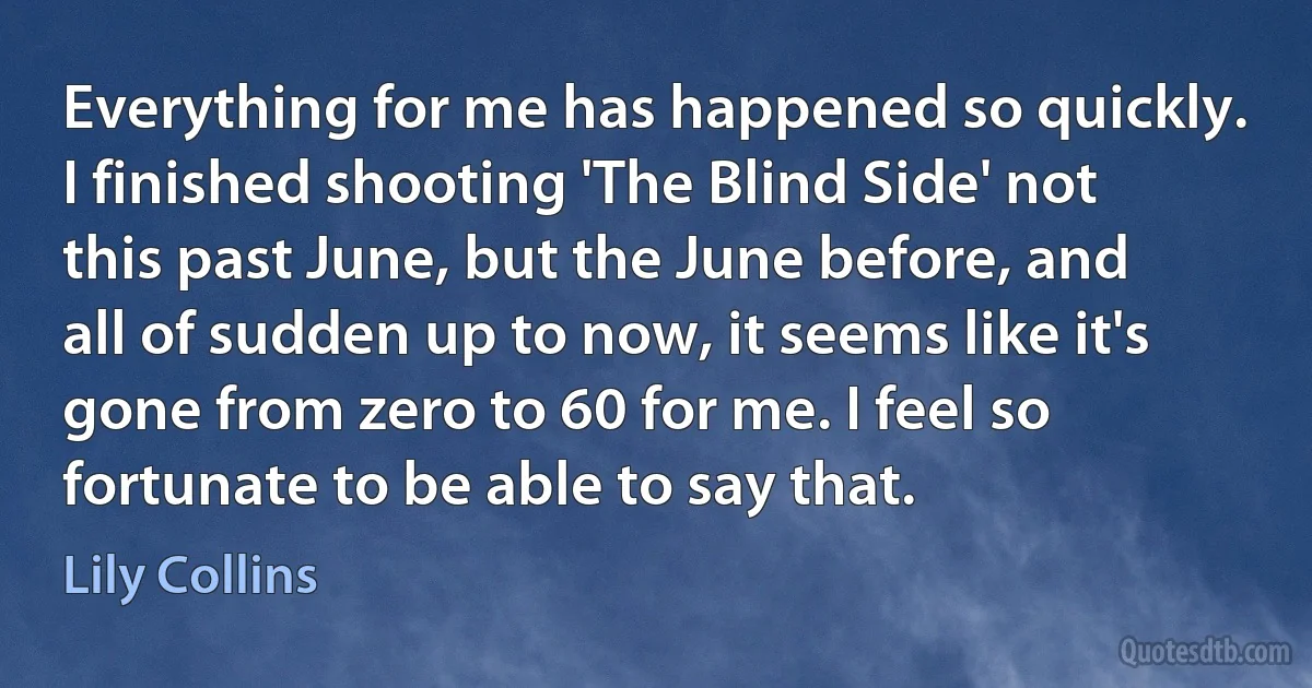 Everything for me has happened so quickly. I finished shooting 'The Blind Side' not this past June, but the June before, and all of sudden up to now, it seems like it's gone from zero to 60 for me. I feel so fortunate to be able to say that. (Lily Collins)