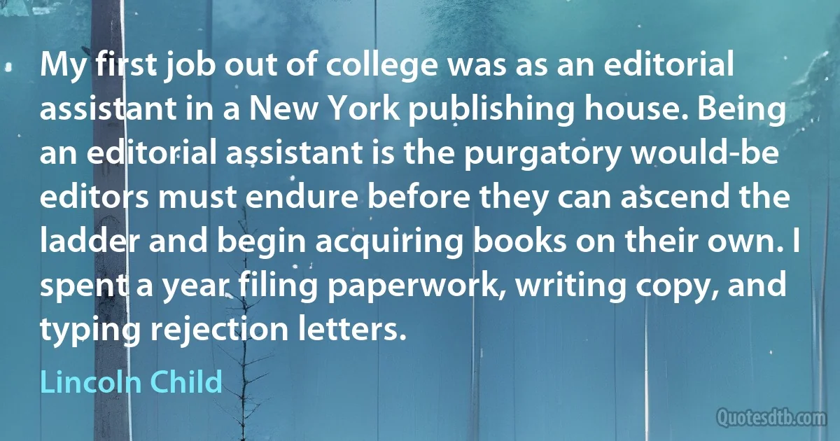 My first job out of college was as an editorial assistant in a New York publishing house. Being an editorial assistant is the purgatory would-be editors must endure before they can ascend the ladder and begin acquiring books on their own. I spent a year filing paperwork, writing copy, and typing rejection letters. (Lincoln Child)