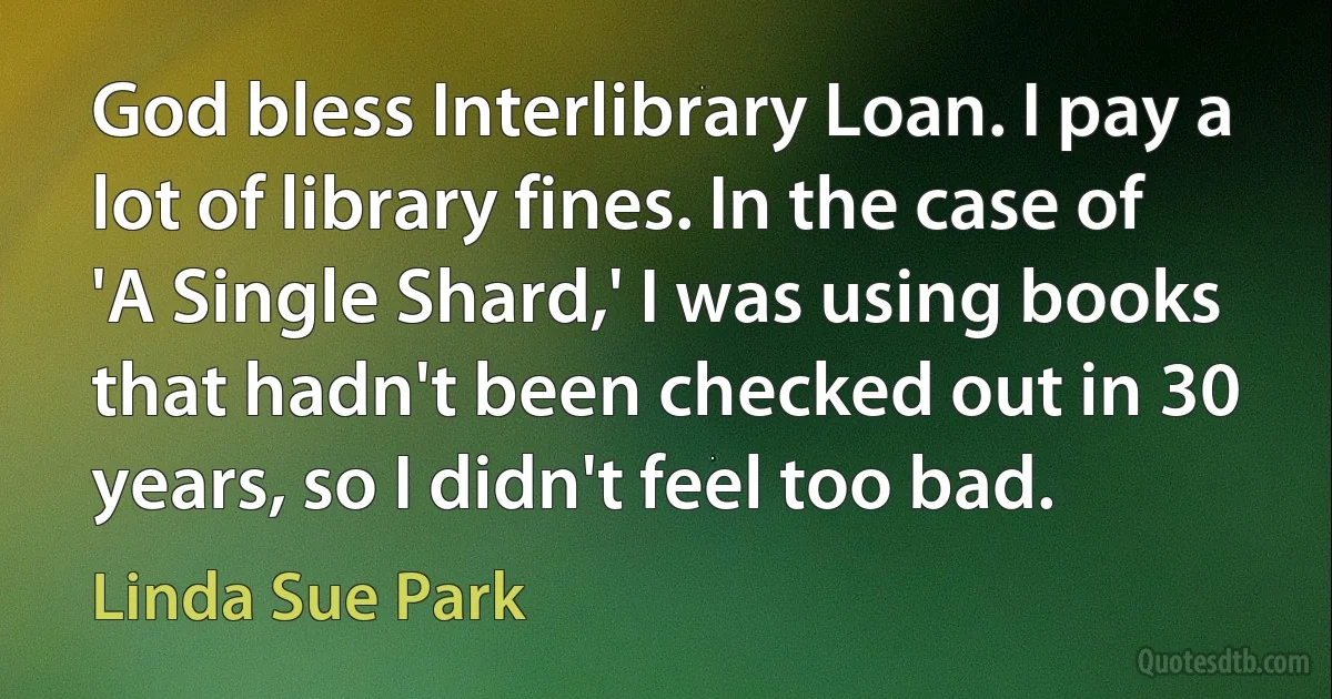 God bless Interlibrary Loan. I pay a lot of library fines. In the case of 'A Single Shard,' I was using books that hadn't been checked out in 30 years, so I didn't feel too bad. (Linda Sue Park)