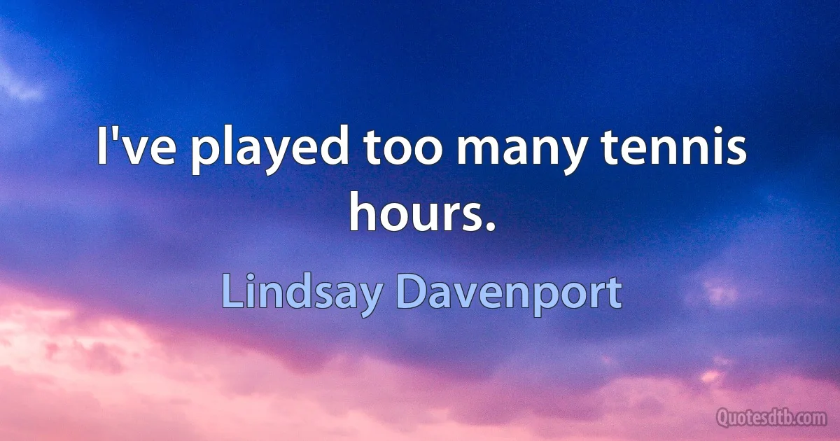 I've played too many tennis hours. (Lindsay Davenport)