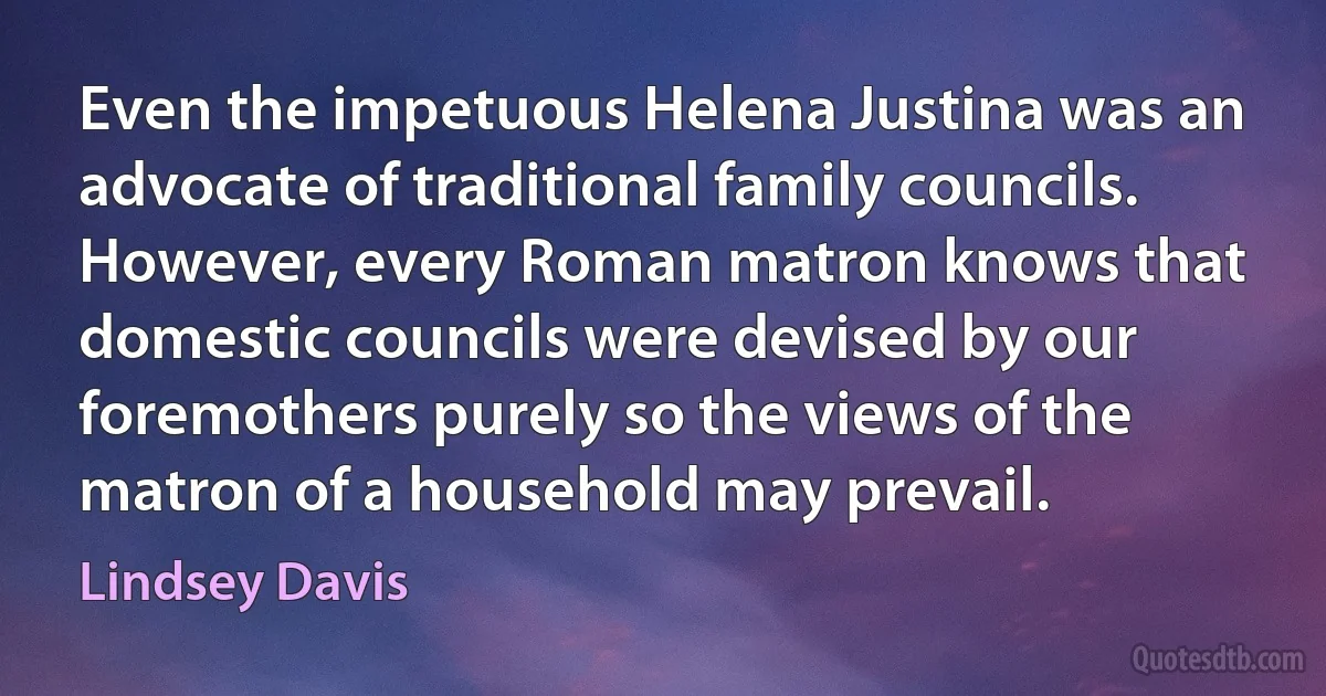 Even the impetuous Helena Justina was an advocate of traditional family councils. However, every Roman matron knows that domestic councils were devised by our foremothers purely so the views of the matron of a household may prevail. (Lindsey Davis)