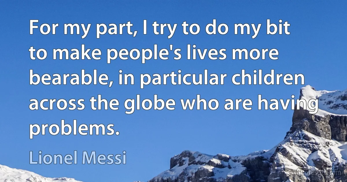 For my part, I try to do my bit to make people's lives more bearable, in particular children across the globe who are having problems. (Lionel Messi)