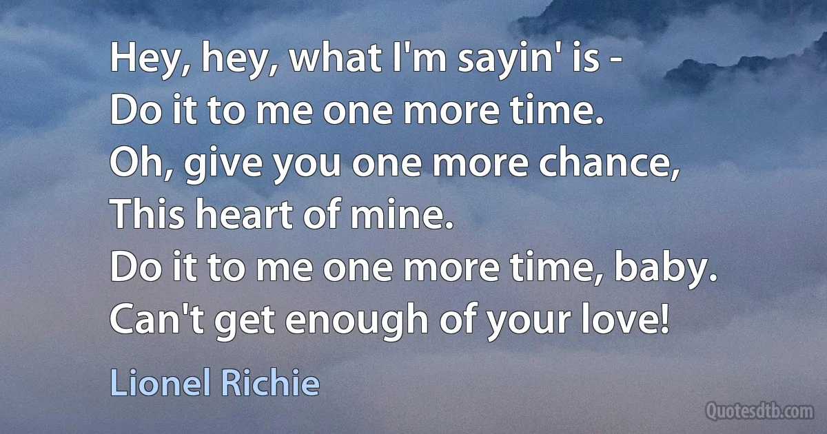 Hey, hey, what I'm sayin' is -
Do it to me one more time.
Oh, give you one more chance,
This heart of mine.
Do it to me one more time, baby.
Can't get enough of your love! (Lionel Richie)