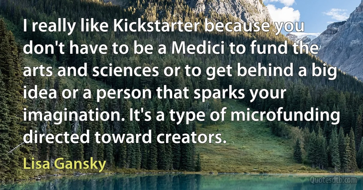 I really like Kickstarter because you don't have to be a Medici to fund the arts and sciences or to get behind a big idea or a person that sparks your imagination. It's a type of microfunding directed toward creators. (Lisa Gansky)