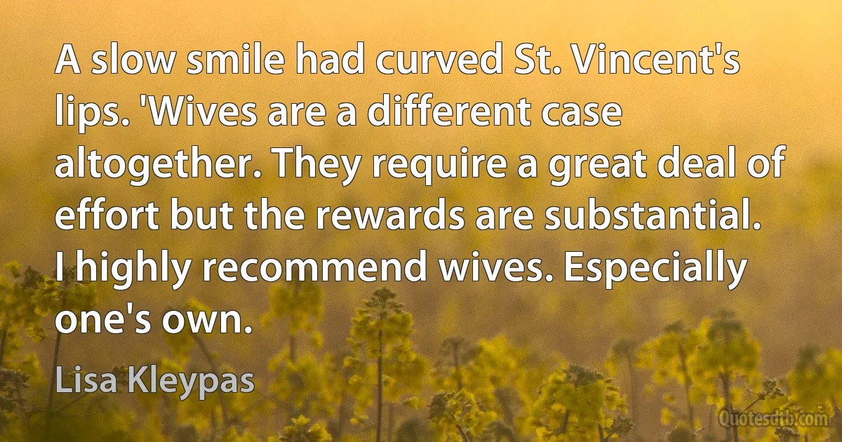 A slow smile had curved St. Vincent's lips. 'Wives are a different case altogether. They require a great deal of effort but the rewards are substantial. I highly recommend wives. Especially one's own. (Lisa Kleypas)