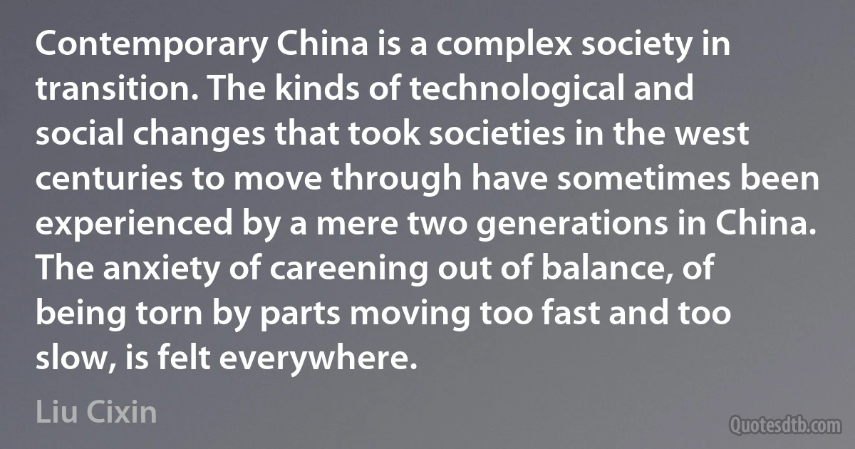 Contemporary China is a complex society in transition. The kinds of technological and social changes that took societies in the west centuries to move through have sometimes been experienced by a mere two generations in China. The anxiety of careening out of balance, of being torn by parts moving too fast and too slow, is felt everywhere. (Liu Cixin)