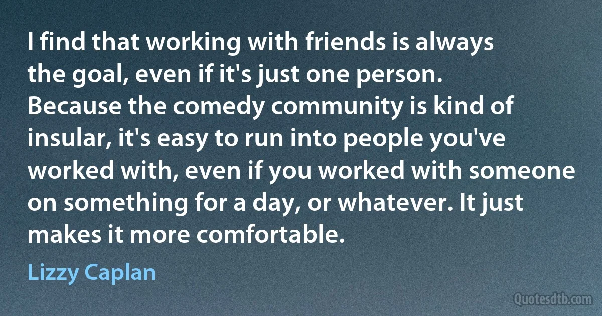 I find that working with friends is always the goal, even if it's just one person. Because the comedy community is kind of insular, it's easy to run into people you've worked with, even if you worked with someone on something for a day, or whatever. It just makes it more comfortable. (Lizzy Caplan)