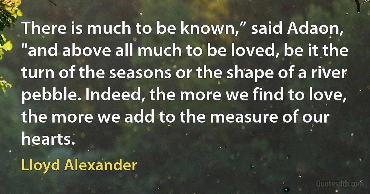 There is much to be known,” said Adaon, "and above all much to be loved, be it the turn of the seasons or the shape of a river pebble. Indeed, the more we find to love, the more we add to the measure of our hearts. (Lloyd Alexander)