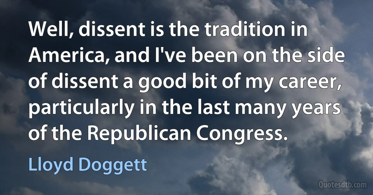 Well, dissent is the tradition in America, and I've been on the side of dissent a good bit of my career, particularly in the last many years of the Republican Congress. (Lloyd Doggett)