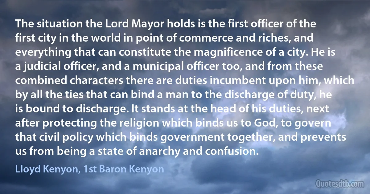 The situation the Lord Mayor holds is the first officer of the first city in the world in point of commerce and riches, and everything that can constitute the magnificence of a city. He is a judicial officer, and a municipal officer too, and from these combined characters there are duties incumbent upon him, which by all the ties that can bind a man to the discharge of duty, he is bound to discharge. It stands at the head of his duties, next after protecting the religion which binds us to God, to govern that civil policy which binds government together, and prevents us from being a state of anarchy and confusion. (Lloyd Kenyon, 1st Baron Kenyon)