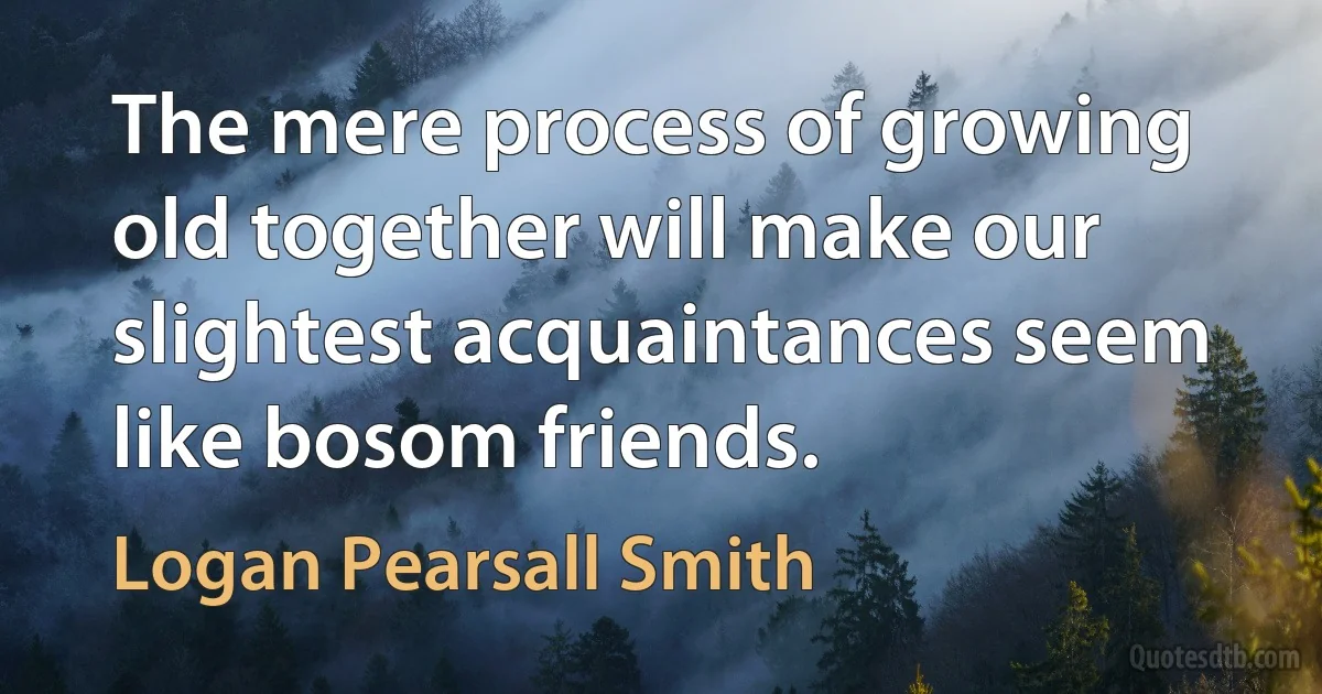 The mere process of growing old together will make our slightest acquaintances seem like bosom friends. (Logan Pearsall Smith)