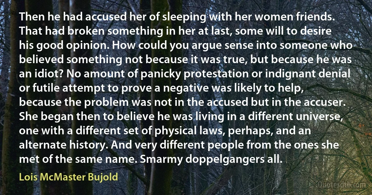 Then he had accused her of sleeping with her women friends.
That had broken something in her at last, some will to desire his good opinion. How could you argue sense into someone who believed something not because it was true, but because he was an idiot? No amount of panicky protestation or indignant denial or futile attempt to prove a negative was likely to help, because the problem was not in the accused but in the accuser. She began then to believe he was living in a different universe, one with a different set of physical laws, perhaps, and an alternate history. And very different people from the ones she met of the same name. Smarmy doppelgangers all. (Lois McMaster Bujold)