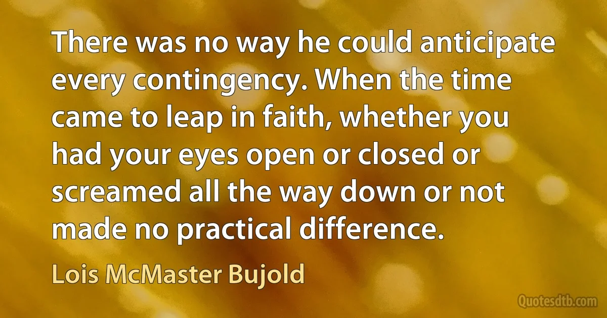 There was no way he could anticipate every contingency. When the time came to leap in faith, whether you had your eyes open or closed or screamed all the way down or not made no practical difference. (Lois McMaster Bujold)