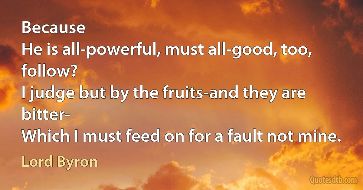 Because
He is all-powerful, must all-good, too, follow?
I judge but by the fruits-and they are bitter-
Which I must feed on for a fault not mine. (Lord Byron)