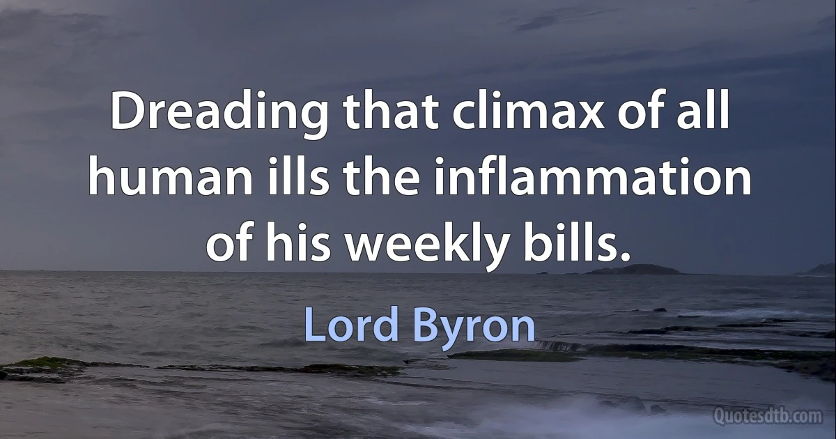 Dreading that climax of all human ills the inflammation of his weekly bills. (Lord Byron)