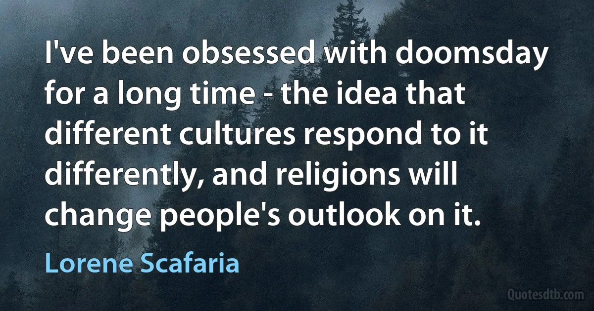 I've been obsessed with doomsday for a long time - the idea that different cultures respond to it differently, and religions will change people's outlook on it. (Lorene Scafaria)