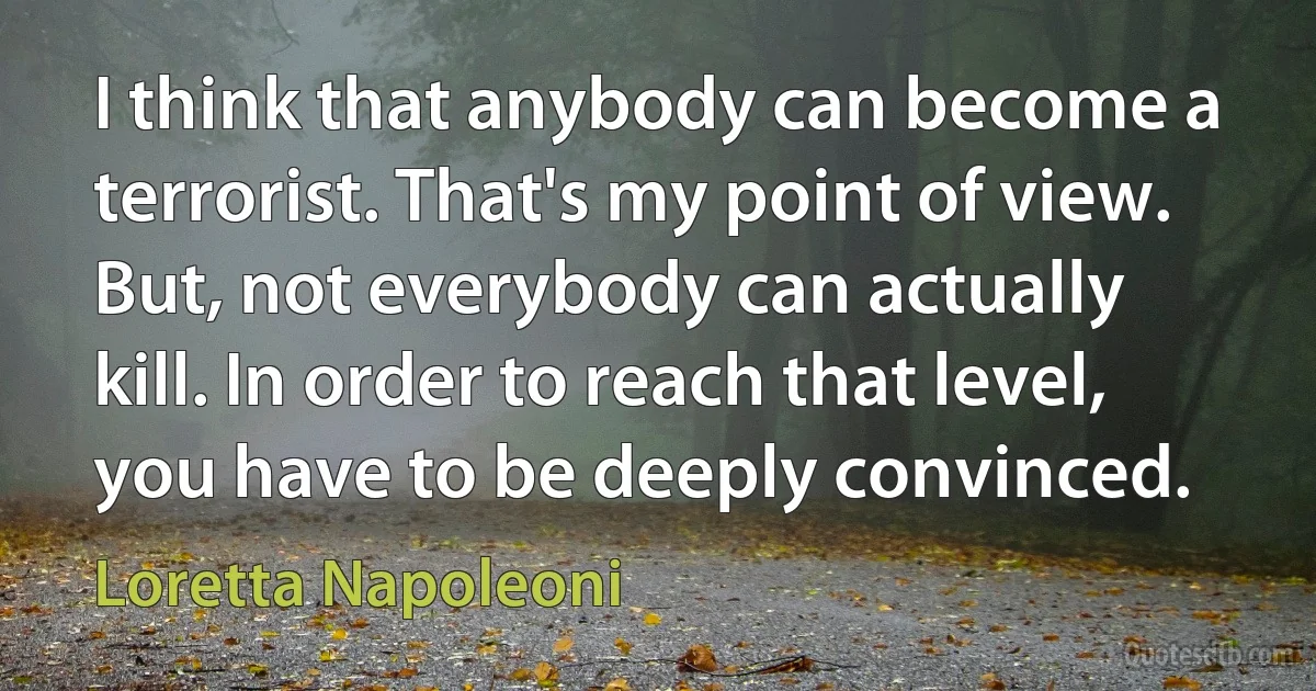 I think that anybody can become a terrorist. That's my point of view. But, not everybody can actually kill. In order to reach that level, you have to be deeply convinced. (Loretta Napoleoni)