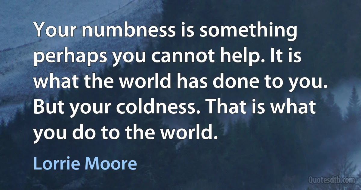 Your numbness is something perhaps you cannot help. It is what the world has done to you. But your coldness. That is what you do to the world. (Lorrie Moore)