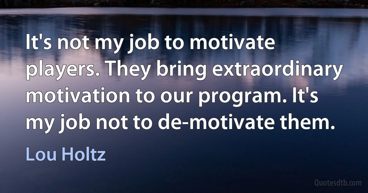 It's not my job to motivate players. They bring extraordinary motivation to our program. It's my job not to de-motivate them. (Lou Holtz)