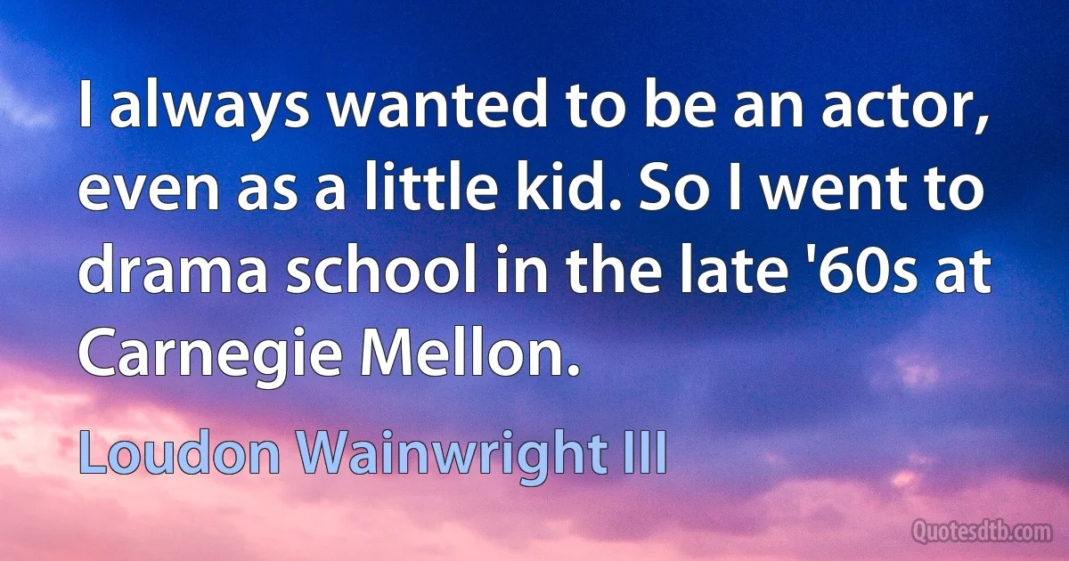 I always wanted to be an actor, even as a little kid. So I went to drama school in the late '60s at Carnegie Mellon. (Loudon Wainwright III)