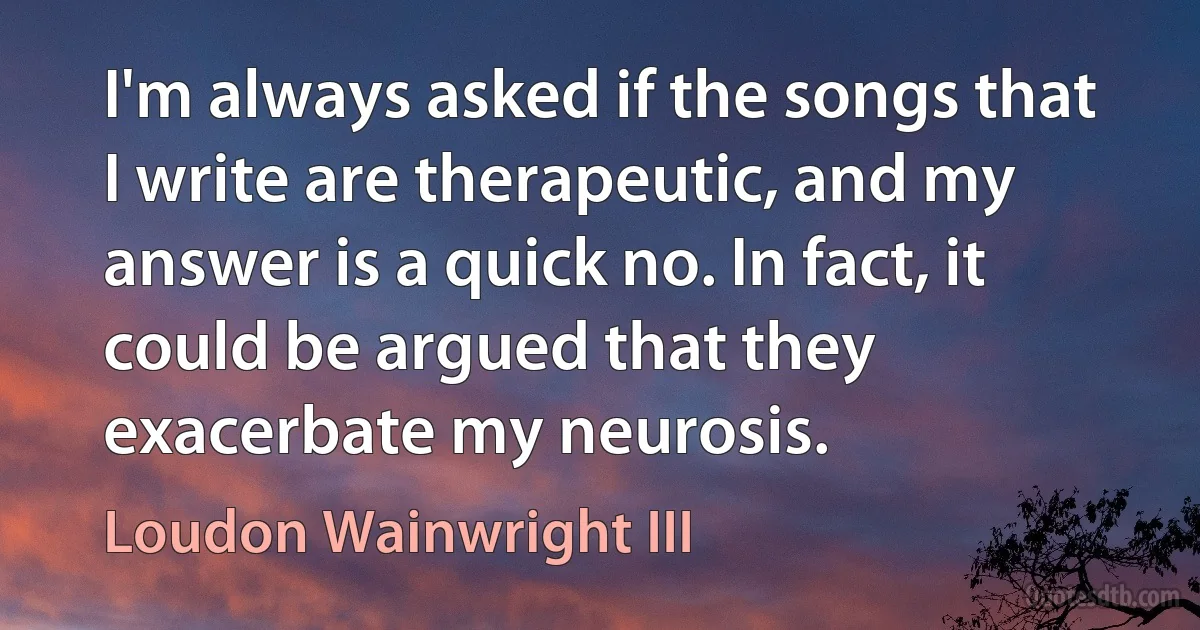 I'm always asked if the songs that I write are therapeutic, and my answer is a quick no. In fact, it could be argued that they exacerbate my neurosis. (Loudon Wainwright III)