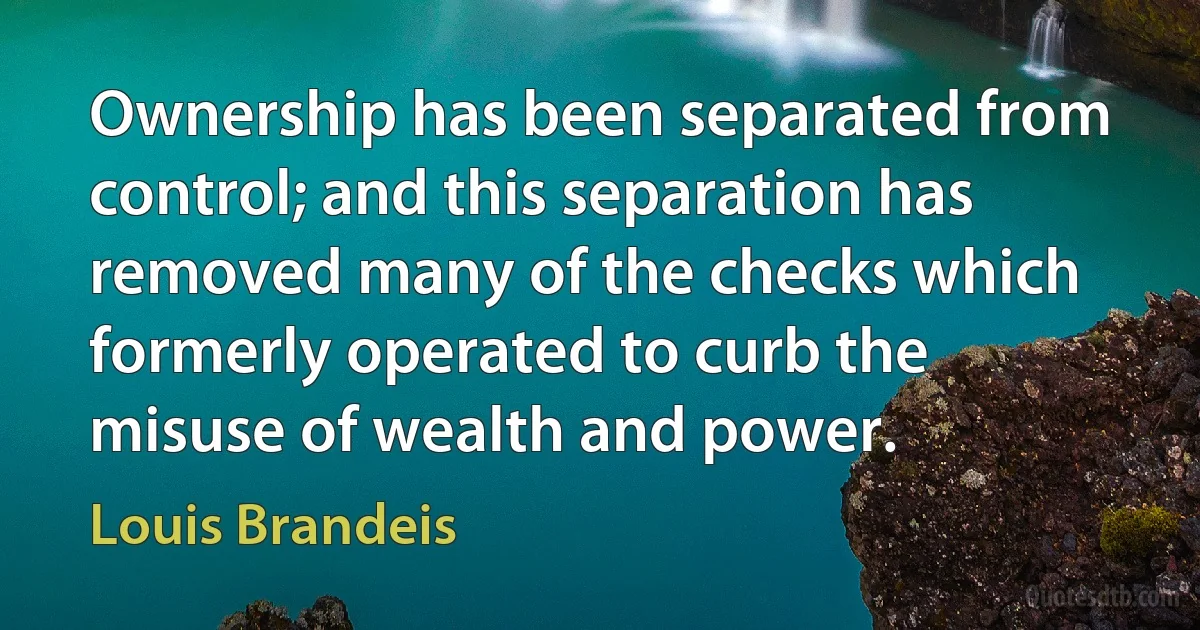 Ownership has been separated from control; and this separation has removed many of the checks which formerly operated to curb the misuse of wealth and power. (Louis Brandeis)