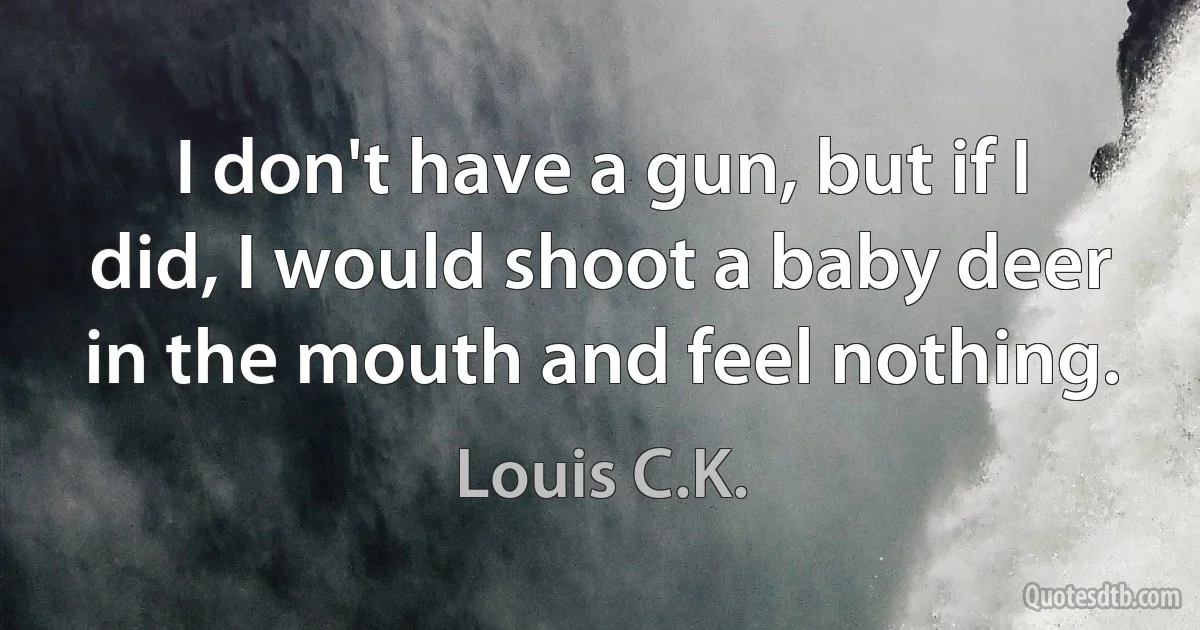 I don't have a gun, but if I did, I would shoot a baby deer in the mouth and feel nothing. (Louis C.K.)