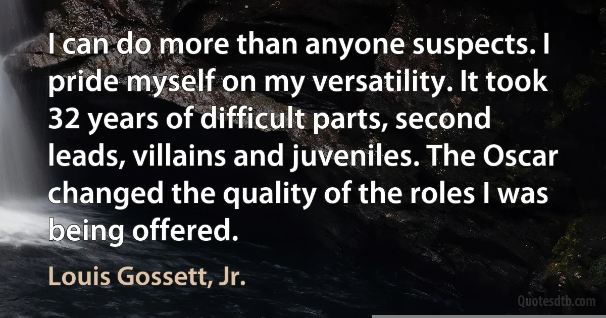 I can do more than anyone suspects. I pride myself on my versatility. It took 32 years of difficult parts, second leads, villains and juveniles. The Oscar changed the quality of the roles I was being offered. (Louis Gossett, Jr.)