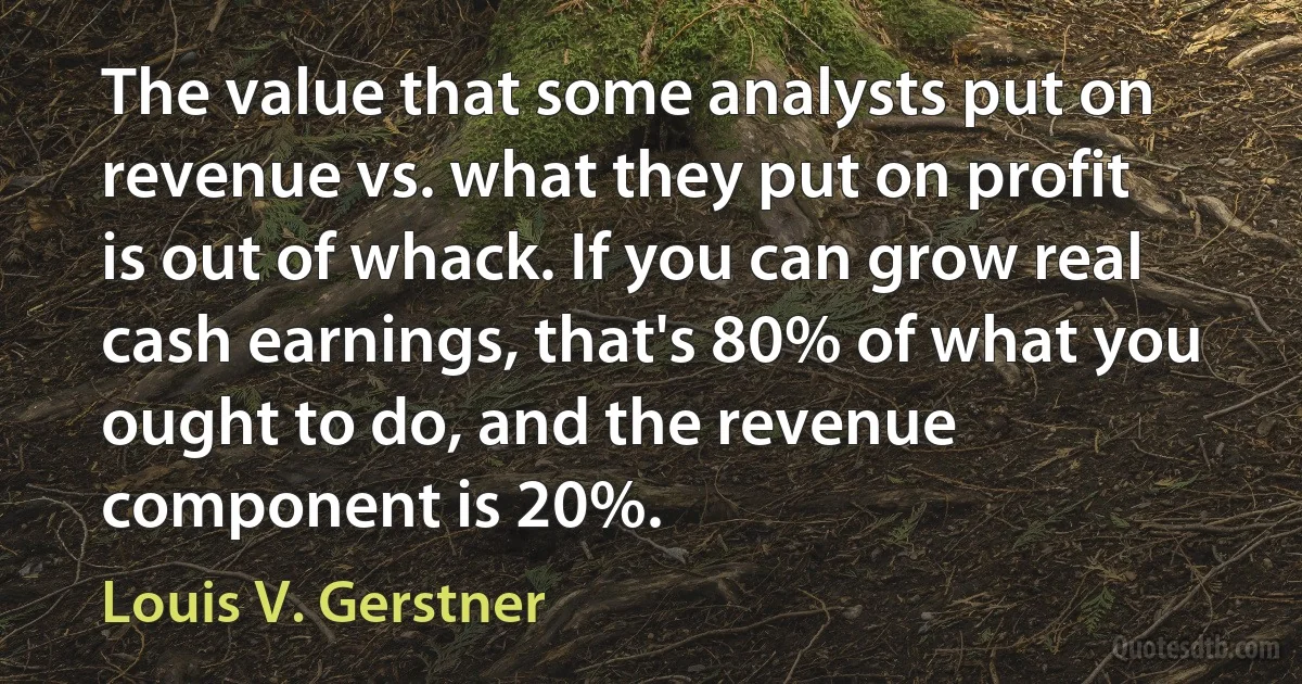 The value that some analysts put on revenue vs. what they put on profit is out of whack. If you can grow real cash earnings, that's 80% of what you ought to do, and the revenue component is 20%. (Louis V. Gerstner)