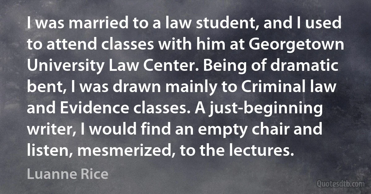 I was married to a law student, and I used to attend classes with him at Georgetown University Law Center. Being of dramatic bent, I was drawn mainly to Criminal law and Evidence classes. A just-beginning writer, I would find an empty chair and listen, mesmerized, to the lectures. (Luanne Rice)