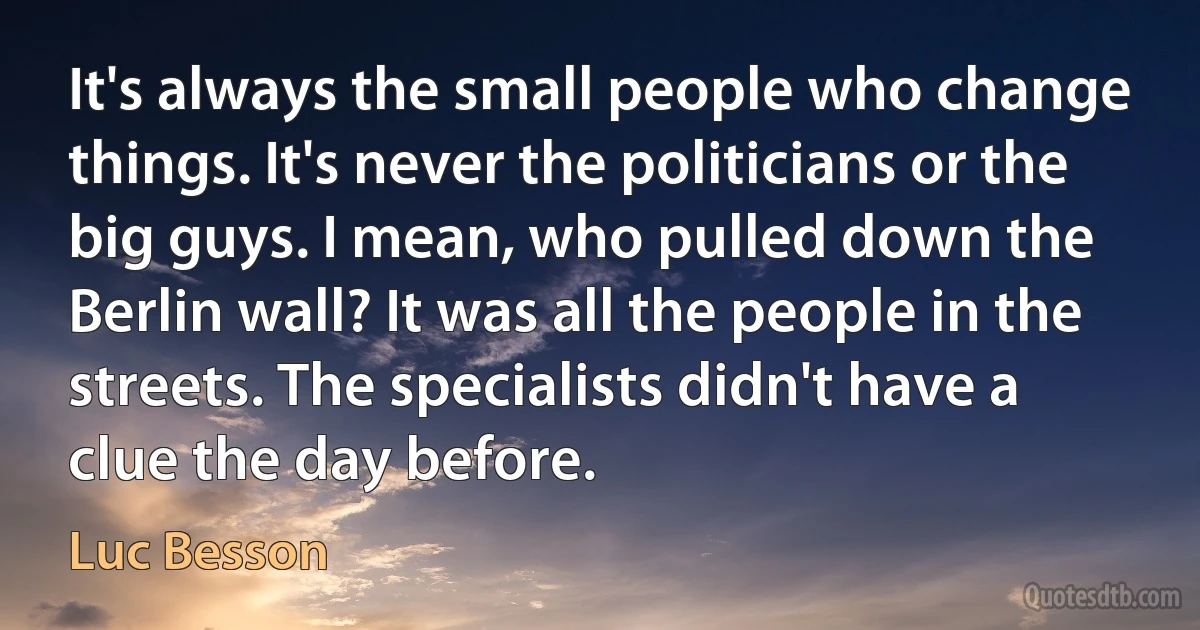 It's always the small people who change things. It's never the politicians or the big guys. I mean, who pulled down the Berlin wall? It was all the people in the streets. The specialists didn't have a clue the day before. (Luc Besson)