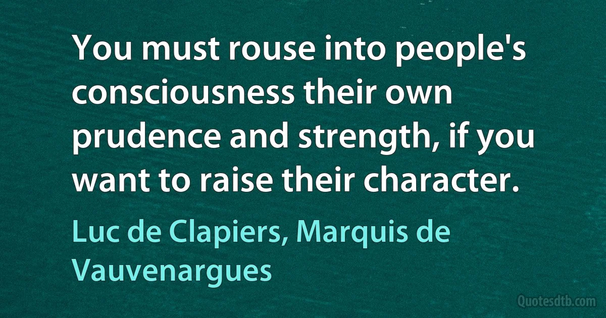 You must rouse into people's consciousness their own prudence and strength, if you want to raise their character. (Luc de Clapiers, Marquis de Vauvenargues)