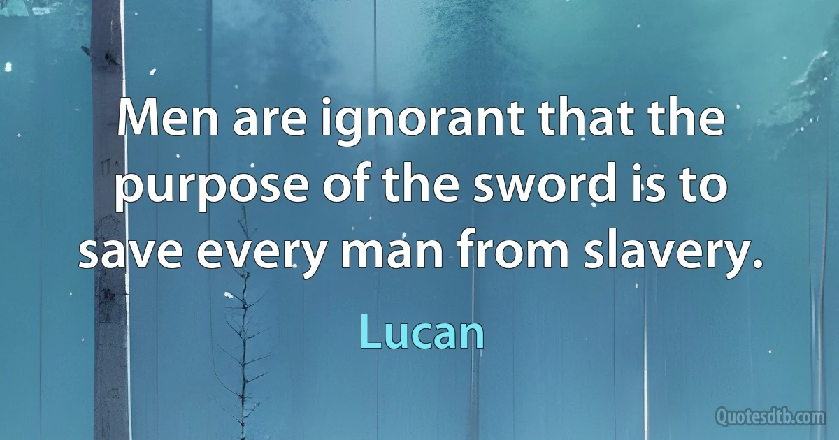 Men are ignorant that the purpose of the sword is to save every man from slavery. (Lucan)