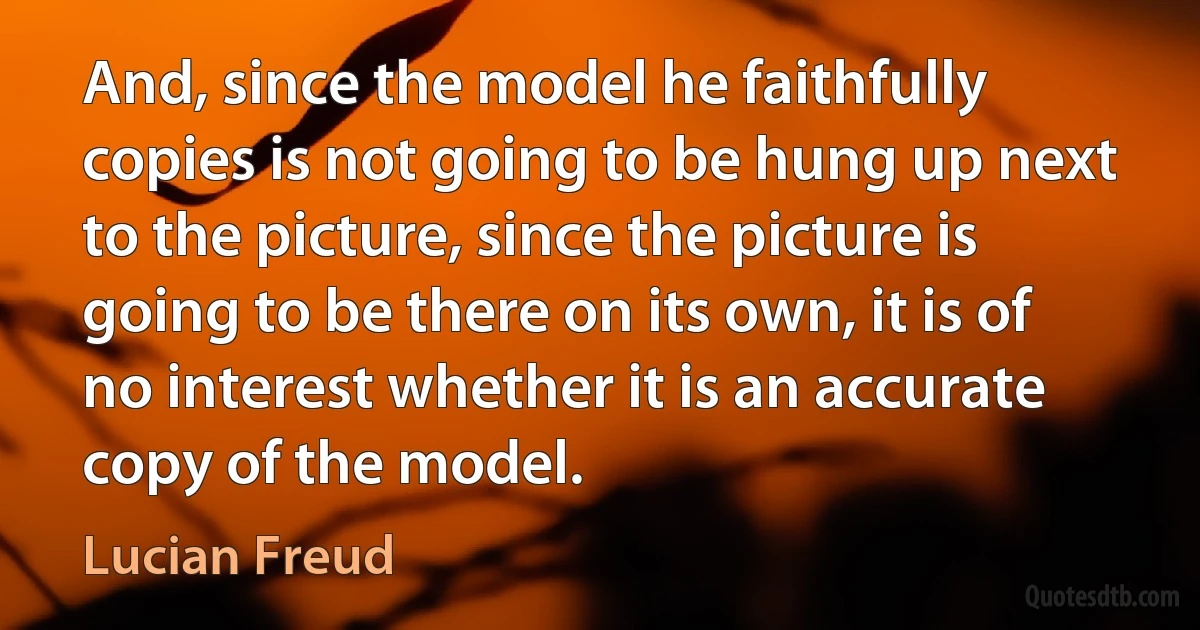 And, since the model he faithfully copies is not going to be hung up next to the picture, since the picture is going to be there on its own, it is of no interest whether it is an accurate copy of the model. (Lucian Freud)