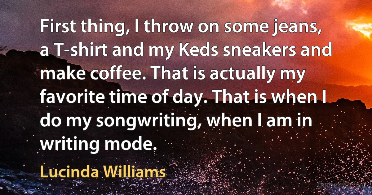 First thing, I throw on some jeans, a T-shirt and my Keds sneakers and make coffee. That is actually my favorite time of day. That is when I do my songwriting, when I am in writing mode. (Lucinda Williams)