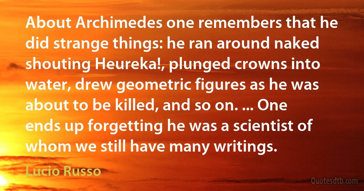 About Archimedes one remembers that he did strange things: he ran around naked shouting Heureka!, plunged crowns into water, drew geometric figures as he was about to be killed, and so on. ... One ends up forgetting he was a scientist of whom we still have many writings. (Lucio Russo)